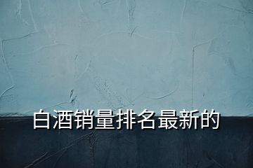 白酒銷(xiāo)量排名最新的