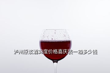 瀘州原漿酒38度價(jià)格喜慶裝一箱多少錢