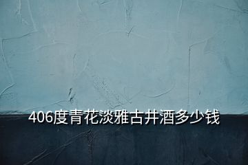 406度青花淡雅古井酒多少錢