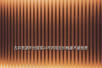 古井貢酒年份原漿16年的現(xiàn)在價格是不是很貴