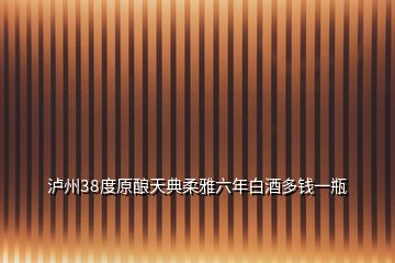 瀘州38度原釀天典柔雅六年白酒多錢一瓶