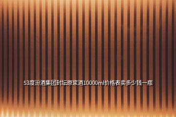 53度汾酒集團封壇原漿酒10000ml價格表賣多少錢一瓶