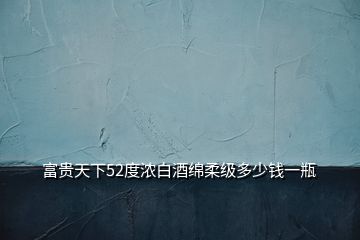 富貴天下52度濃白酒綿柔級多少錢一瓶