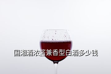 國(guó)湘酒濃醬兼香型白酒多少錢