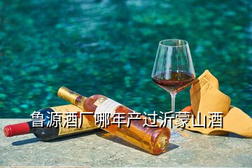 魯源酒廠哪年產(chǎn)過沂蒙山酒