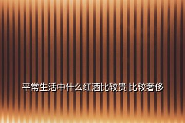 平常生活中什么紅酒比較貴 比較奢侈