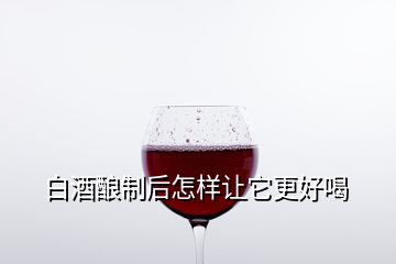 白酒釀制后怎樣讓它更好喝