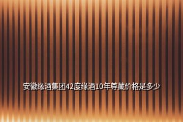 安徽緣酒集團(tuán)42度緣酒10年尊藏價(jià)格是多少