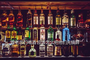 跟老總們喝酒 應(yīng)該怎么把他們先搞醉