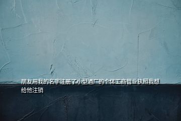 朋友用我的名字注冊(cè)了小型酒廠的個(gè)體工商營(yíng)業(yè)執(zhí)照我想給他注銷