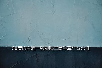 50度的白酒一頓能喝二兩半算什么水準(zhǔn)