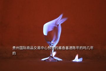 貴州國際商品交易中心預售的醬香基酒陳年的嗎幾年的