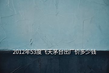 2012年53度飛天茅臺出廠價多少錢