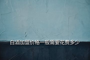 白酒加盟價格一般需要花費多少