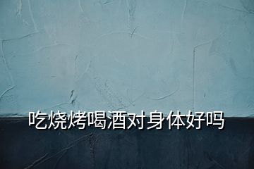 吃燒烤喝酒對(duì)身體好嗎