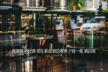 我家有茅臺(tái)酒 現(xiàn)在茅臺(tái)酒回收多少錢(qián)一瓶 酒回收