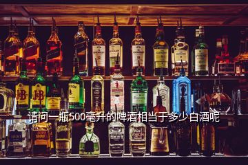 請(qǐng)問(wèn)一瓶500毫升的啤酒相當(dāng)于多少白酒呢