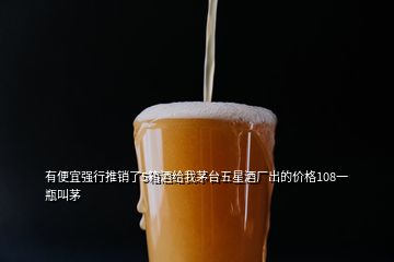 有便宜強(qiáng)行推銷(xiāo)了5箱酒給我茅臺(tái)五星酒廠出的價(jià)格108一瓶叫茅