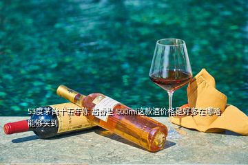 53度茅臺(tái)十五年陳 醬香型 500ml這款酒價(jià)格是好多在哪哈能夠買到