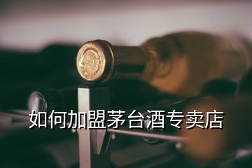 如何加盟茅臺酒專賣店