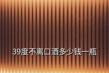 39度不離口酒多少錢一瓶