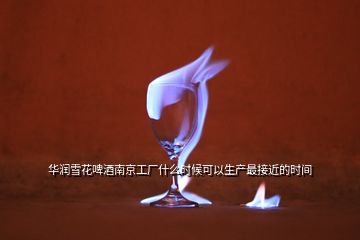 華潤雪花啤酒南京工廠什么時(shí)候可以生產(chǎn)最接近的時(shí)間