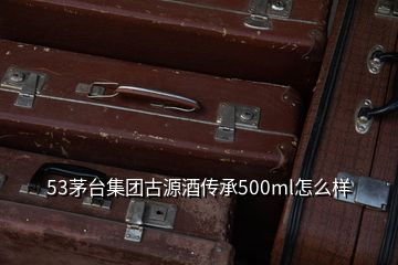 53茅臺集團古源酒傳承500ml怎么樣