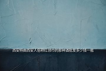 西安特曲西安人俗稱紅領巾的那種酒批發(fā)多少錢一瓶