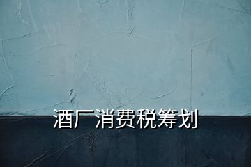 酒廠(chǎng)消費(fèi)稅籌劃