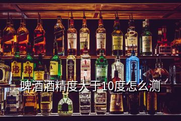 啤酒酒精度大于10度怎么測(cè)