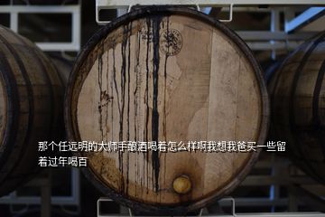 那個任遠明的大師手釀酒喝著怎么樣啊我想我爸買一些留著過年喝百