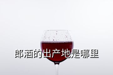 郎酒的出產(chǎn)地是哪里