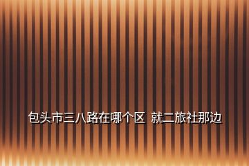 包頭市三八路在哪個(gè)區(qū)  就二旅社那邊