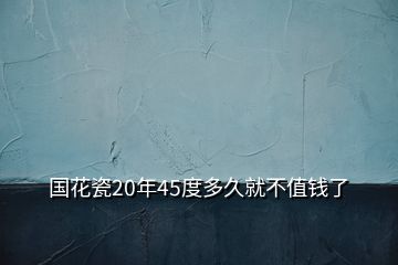 國(guó)花瓷20年45度多久就不值錢了