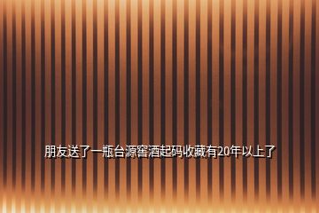 朋友送了一瓶臺源窖酒起碼收藏有20年以上了