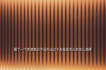 跟了一個死酒鬼日子沒辦法過下去我該怎么辦怎么選擇