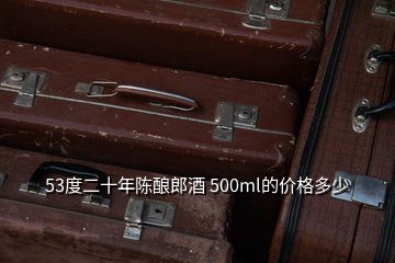 53度二十年陳釀郎酒 500ml的價(jià)格多少