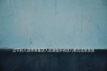 過節(jié)別人送得準(zhǔn)備送人這酒值多錢送幾瓶合適急急急