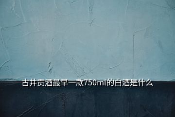 古井貢酒最早一款750ml的白酒是什么