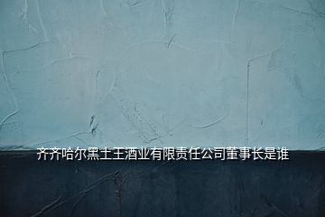 齊齊哈爾黑土王酒業(yè)有限責任公司董事長是誰