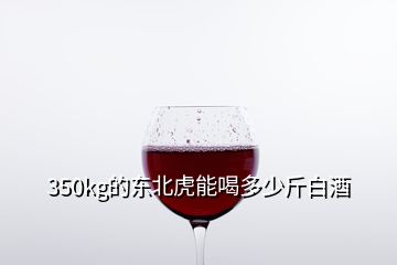 350kg的東北虎能喝多少斤白酒