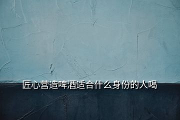 匠心營(yíng)造啤酒適合什么身份的人喝