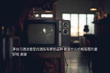 茅臺習(xí)酒濃香型白酒各有那些品種 都是什么價格有圖片最好啦 謝謝