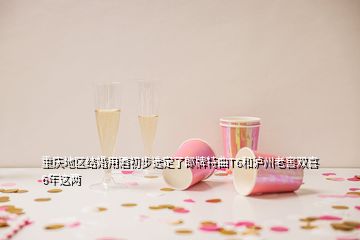 重慶地區(qū)結(jié)婚用酒初步選定了郎牌特曲T6和瀘州老窖雙喜6年這兩