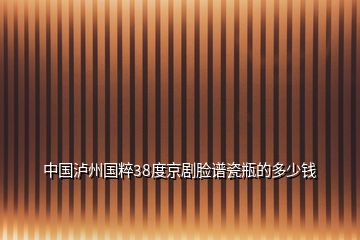 中國(guó)瀘州國(guó)粹38度京劇臉譜瓷瓶的多少錢