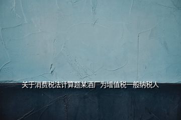 關于消費稅法計算題某酒廠為增值稅一般納稅人