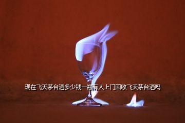 現(xiàn)在飛天茅臺(tái)酒多少錢(qián)一瓶有人上門(mén)回收飛天茅臺(tái)酒嗎