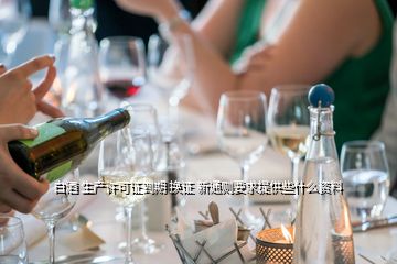 白酒 生產(chǎn)許可證到期 換證 新通則要求提供些什么資料