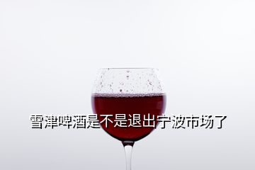 雪津啤酒是不是退出寧波市場了