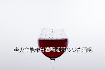 坐火車能帶白酒嗎能帶多少白酒呢